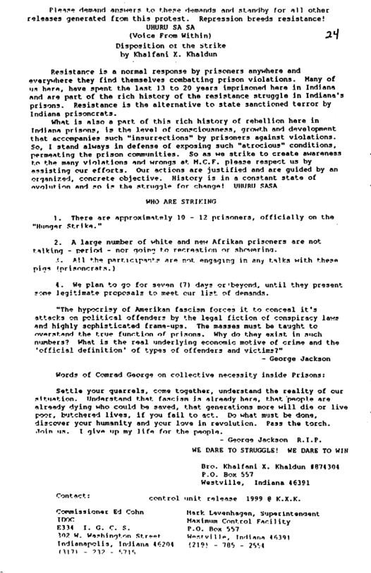Plasse damand answars Lo these dsmands and atandby for a1l othec Tes Jenerated fEom thLs provest: heptassion brests resistanc R sh sh ot Feon Withiny 24 Disposition or che strike by Knel ant 1. Kot Resistance s a normel responss by prisoners anyvhers and ovaryvhers they (ind themselves coabatting prison violations. Many of ’hara, have 3pant the last 1 to 20 yaars ieprisonad hare in Indlana and ara part of the rich history of the resistance struggle in Indians brisons. Pesistance is tha alternative to state sancticned terroc by Tndiana pelaoncrats. What. i3 nlso 8 Pact of thia clch Mstory of cahellion ha Indiana prisens, 15 the lavel of consclouness, growth and davelopment that accempanies such “insurcactions® by prisoners sgalnst violations. So. 1 stand aluays in delense of exposing such “atrocious™ conditions, Petaarting the prison communities. So as we strike to create suaraness T The many VInIations and wrongs st H.C.F. plaase respert us by Araisting cur efforts. Oue scticns ace justifisd end are guided by an Srqanized, concrece cbjsctive. istory s in a constant state of oAt o a3 26 15 tha Atrug3le for changal VIR SASA in O ARE STRIKING 1. Thera ace approximstaly 10 - 12 peisoners, officlally on the FAlking < beriod - nor aoin 1o racrastion or shevsrina. 211 ohe partacip plas prisncrata) = ara ot angaqing in any talka with thesa Wa plan %o g0 for seven (1) day Inate propesals ta sest cur 1 oc ‘beyend, until they prasent 2ot demands scon 1o “The hypacelsy of Amsrikan fascism forces it to concesl it’s attacks on political offendars by the lagal fiction of conspicacy lavs and highly sophlsticated (rana-ups. The masses must be taught to warstand the tue function of prizons. Why do thay sxiat in ach nunbers? Vhat Ls the tasl undeclylng sconcalc motive of ceime and the “otficial definition’ of types of offendars and victins?” "~ George Jackson Woeds of Comead Georga on collective necessity Inside Prisons: 1e your quarcels, come together, understand the reallty of cuc on. Undacatand that fancisn §a aicady hara, that paople are Alesady dying Who could ba saved, that gensrations wors will dis or live oo, butchersd 1ives, 1€ you fall to act. Do uhat must be dons Alscover your humanlty and your love n avoluticn. FPess the torch. inin wn. T glva up my 11fa for tha paopla. " Gaoean Jackson R WE OARE TO STAUGGLE! WE DARS TO WIN Bro. Khalfanl X. Khaldun PO, Bon 557 Wastllle, Indians 46201 e contacts control unit calanse 1999 ¢ K.X.K. onmlastonas €4 Cohn oo BN L. e 07 4. Uashingron Street Tedtonanalls, Tnilana A Hack Lavanhagen, Supacintenaant Hantmim Control Facility 0. hox 557 Vi, tna 201